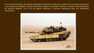 Con el paso del tiempo, los grupos dominantes conformaron potencias, producto de su riqueza económica
y sus avances tecnológicos, que les permitieron explorar, conquistar, colonizar y someter a las poblaciones
de muchas regiones, con el fin de adquirir territorios y recursos necesarios para sus actividades
económicas.
 