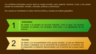 Los conflictos territoriales ocurren tanto en escala mundial, como regional, nacional y local, y las causas
pueden ser ambientales, sociales, culturales, políticas y económicas.
Sus causas se manifiestan en estos mismos ámbitos y escalas de análisis geográfico.
1
Ambientales
Se deben a la escasez de recursos naturales, como el agua, los recursos
forestales, el petróleo, los minerales, entre otros, o la degradación de los
mismos.
2
Sociales
Se deben a la incompatibilidad entre grupos sociales, ya sea por diferencias
de clases o ideologías, por el crecimiento de la población en un territorio, por
la inseguridad, la migración descontrolada o por el dominio de un grupo sobre
otro.
 
