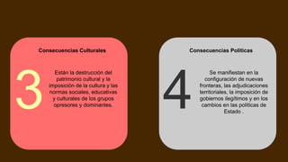 Consecuencias Culturales
Están la destrucción del
patrimonio cultural y la
imposición de la cultura y las
normas sociales, educativas
y culturales de los grupos
opresores y dominantes.
3
Consecuencias Políticas
Se manifiestan en la
configuración de nuevas
fronteras, las adjudicaciones
territoriales, la imposición de
gobiernos ilegítimos y en los
cambios en las políticas de
Estado .
4
 