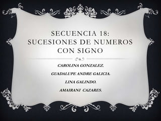 SECUENCIA 18:
SUCESIONES DE NUMEROS
      CON SIGNO
      CAROLINA GONZALEZ.
    GUADALUPE ANDRE GALICIA.
         LINA GALINDO.
       AMAIRANI CAZARES.
 