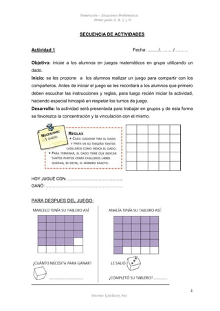 Numeración – Situaciones Problemáticas
Primer grado A, B, C y D
Docente: Guichacoy Ana
1
SECUENCIA DE ACTIVIDADES
Actividad 1 Fecha: ........./………/………
Objetivo: iniciar a los alumnos en juegos matemáticos en grupo utilizando un
dado.
Inicio: se les propone a los alumnos realizar un juego para compartir con los
compañeros. Antes de iniciar el juego se les recordará a los alumnos que primero
deben escuchar las instrucciones y reglas, para luego recién iniciar la actividad,
haciendo especial hincapié en respetar los turnos de juego.
Desarrollo: la actividad será presentada para trabajar en grupos y de esta forma
se favorezca la concentración y la vinculación con el mismo.
HOY JUGUÉ CON: …………………………………..
GANÓ: …………………………………………………
PARA DESPUES DEL JUEGO:
 