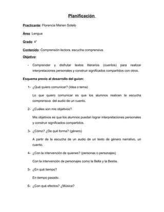 Planificación
Practicante: Florencia Marien Sotelo
Área: Lengua
Grado: 4°
Contenido: Comprensión lectora, escucha comprensiva.
Objetivo:
- Comprender y disfrutar textos literarios (cuentos) para realizar
interpretaciones personales y construir significados compartidos con otros.
Esquema previo al desarrollo del guion:
1- ¿Qué quiero comunicar? (Idea o tema)
Lo que quiero comunicar es que los alumnos realicen la escucha
comprensiva del audio de un cuento.
2- ¿Cuáles son mis objetivos?
Mis objetivos es que los alumnos puedan lograr interpretaciones personales
y construir significados compartidos.
3- ¿Cómo? ¿De qué forma? (género)
A partir de la escucha de un audio de un texto de género narrativo, un
cuento.
4- ¿Con la intervención de quienes? (personas o personajes)
Con la intervención de personajes como la Bella y la Bestia.
5- ¿En qué tiempo?
En tiempo pasado.
6- ¿Con qué efectos? ¿Música?
 