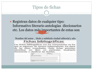 Tipos de fichas
 Registran datos de cualquier tipo:
Informativo literario antologías diccionarios
etc. Los datos más importantes de estas son
Nombre del autor , título y subtítulo ciudad editorial y año
 