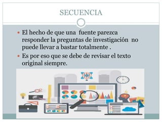 SECUENCIA
 El hecho de que una fuente parezca
responder la preguntas de investigación no
puede llevar a bastar totalmente .
 Es por eso que se debe de revisar el texto
original siempre.
 