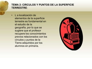 TEMA 2: CIRCULOS Y PUNTOS DE LA SUPERFICIE TERRESTRE:L a localización de elementos de la superficie terrestre es fundamental en el estudio de la geografía, por lo que se sugiere que el profesor recupere los conocimientos previos relacionados con los círculos y puntos de la Tierra adquiridos por los alumnos en primaria.