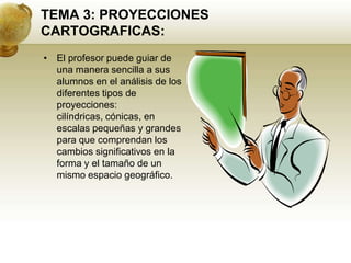 TEMA 3: PROYECCIONES CARTOGRAFICAS:El profesor puede guiar de una manera sencilla a sus alumnos en el análisis de los diferentes tipos de proyecciones: cilíndricas, cónicas, en escalas pequeñas y grandes para que comprendan los cambios significativos en la forma y el tamaño de un mismo espacio geográfico.