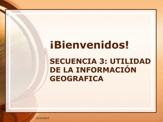 12/10/2010 ¡Bienvenidos! SECUENCIA 3: UTILIDAD DE LA INFORMACIÓN GEOGRAFICA 