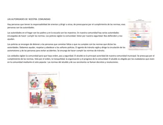 LAS AUTORIDADES DE NCESTRA COMUNIDAD
Hay personas que tienen la responsabilidad de orientar y dirigir a otras; de preocuparse por el cumplimiento de las normas; esas
personas son las autoridades.
Las autoridades en el hogar son los padres y en la escuela son los maestros. En nuestra comunidad hay varias autoridades
encargadas de hacer cumplir las normas. Los policías vigilan la comunidad. Velan por nuestra seguridad. Nos defienden y nos
ayudan.
Los policías se encargan de detener a las personas que cometan faltas o que no cumplan con las normas que dictan las
autoridades. Debemos ayudar, respetar y obedecer a los señores policías. El agente de tránsito vigila y dirige la circulación de los
automotores y de las personas para evitar accidentes. Se encarga de hacer cumplir las normas de tránsito.
Los soldados vigilan la comunidad para que haya orden, paz y seguridad. El alcalde es la principal autoridad de nuestra comunidad municipal. Se preocupa por el
cumplimiento de las normas. Vela por el orden, la tranquilidad, la organización y el progreso de la comunidad. El alcalde es elegido por los ciudadanos que viven
en la comunidad mediante el voto popular. Las normas del alcalde y de sus secretarios se llaman decretos y resoluciones.
 