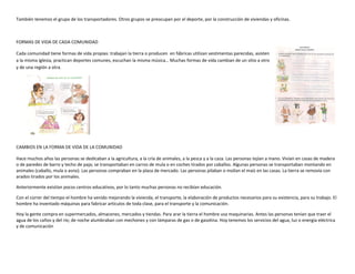 También tenemos el grupo de los transportadores. Otros grupos se preocupan por el deporte, por la construcción de viviendas y oficinas.
FORMAS DE VIDA DE CADA COMUNIDAD
Cada comunidad tiene formas de vida propias: trabajan la tierra o producen en fábricas utilizan vestimentas parecidas, asisten
a la misma iglesia, practican deportes comunes, escuchan la misma música… Muchas formas de vida cambian de un sitio a otro
y de una región a otra.
CAMBIOS EN LA FORMA DE VIDA DE LA COMUNIDAD
Hace muchos años las personas se dedicaban a la agricultura, a la cría de animales, a la pesca y a la caza. Las personas tejían a mano. Vivían en casas de madera
o de paredes de barro y techo de paja; se transportaban en carros de mula o en coches tirados por caballos. Algunas personas se transportaban montando en
animales (caballo, mula o asno). Las personas compraban en la plaza de mercado. Las personas pilaban o molían el maíz en las casas. La tierra se removía con
arados tirados por los animales.
Anteriormente existían pocos centros educativos, por lo tanto muchas personas no recibían educación.
Con el correr del tiempo el hombre ha venido mejorando la vivienda, el transporte, la elaboración de productos necesarios para su existencia, para su trabajo. El
hombre ha inventado máquinas para fabricar artículos de toda clase, para el transporte y la comunicación.
Hoy la gente compra en supermercados, almacenes, mercados y tiendas. Para arar la tierra el hombre usa maquinarias. Antes las personas tenían que traer el
agua de los caños y del río; de noche alumbraban con mechones y con lámparas de gas o de gasolina. Hoy tenemos los servicios del agua, luz o energía eléctrica
y de comunicación
 