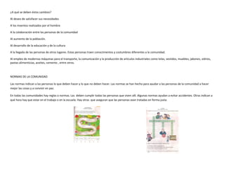 ¿A qué se deben éstos cambios?
Al deseo de satisfacer sus necesidades
A los inventos realizados por el hombre
A la colaboración entre las personas de la comunidad
Al aumento de la población.
Al desarrollo de la educación y de la cultura
A la llegada de las personas de otros lugares. Estas personas traen conocimientos y costumbres diferentes a la comunidad.
Al empleo de modernas máquinas para el transporte, la comunicación y la producción de artículos industriales como telas, vestidos, muebles, jabones, vidrios,
pastas alimenticias, aceites, cemento , entre otros.
NORMAS DE LA COMUNIDAD
Las normas indican a las personas lo que deben hacer y lo que no deben hacer. Las normas se han hecho para ayudar a las personas de la comunidad a hacer
mejor las cosas y a convivir en paz.
En todas las comunidades hay reglas o normas. Las deben cumplir todas las personas que viven allí. Algunas normas ayudan a evitar accidentes. Otras indican a
qué hora hay que estar en el trabajo o en la escuela. Hay otras que aseguran que las personas sean tratadas en forma justa.
 
