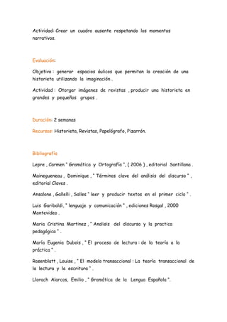 Actividad: Crear un cuadro ausente respetando los momentos
narrativos.



Evaluación:

Objetivo : generar espacios áulicos que permitan la creación de una
historieta utilizando la imaginación .

Actividad : Otorgar imágenes de revistas , producir una historieta en
grandes y pequeños grupos .



Duración: 2 semanas

Recursos: Historieta, Revistas, Papelógrafo, Pizarrón.



Bibliografía

Lepre , Carmen “ Gramática y Ortografía “, ( 2006 ) , editorial Santillana .

Mainegueneau , Dominique , “ Términos clave del análisis del discurso “ ,
editorial Claves .

Ansalone , Gallelli , Salles “ leer y producir textos en el primer ciclo “ .

Luis Garibaldi, “ lenguaje y comunicación “ , ediciones Rosgal , 2000
Montevideo .

Maria Cristina Martinez , “ Analisis del discurso y la practica
pedagógica “ .

María Eugenia Dubois , “ El proceso de lectura : de la teoría a la
práctica “ .

Rosenblatt , Louise , “ El modelo transaccional : La teoría transaccional de
la lectura y la escritura “ .

Llorach Alarcos, Emilio , “ Gramática de la Lengua Española “.
 