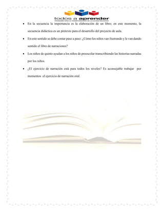  En la secuencia la importancia es la elaboración de un libro; en este momento, la secuencia didáctica es un pretexto para el desarrollo del proyecto de aula. 
 En este sentido se debe contar paso a paso: ¿Cómo los niños van ilustrando y le van dando sentido el libro de narraciones? 
 Los niños de quinto ayudan a los niños de preescolar transcribiendo las historias narradas por los niños. 
 ¿El ejercicio de narración está para todos los niveles? Es aconsejable trabajar por momentos el ejercicio de narración oral. 
