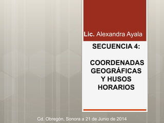 SECUENCIA 4:
COORDENADAS
GEOGRÁFICAS
Y HUSOS
HORARIOS
Lic. Alexandra Ayala
Cd. Obregón, Sonora a 21 de Junio de 2014
 