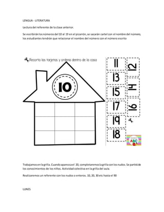 LENGUA - LITERATURA
Lectura del referente de la clase anterior.
Se escribiránlosnúmerosdel 10 al 19 en el pizarrón,se sacarán cartel con el nombre del número,
los estudiantes tendrán que relacionar el nombre del número con el número escrito
Trabajamosenlagrilla. Cuandoaparezcael 20, completaremoslagrillaconlosnudos.Se partiráde
los conocimientos de los niños. Actividad colectiva en la grilla del aula.
Realizaremos un referente con los nudos o enteros. 10, 20, 30 etc hasta el 90
LUNES
 