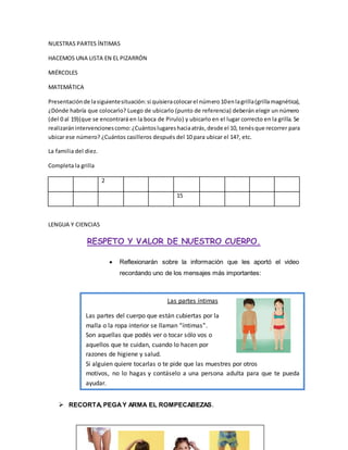 NUESTRAS PARTES ÍNTIMAS
HACEMOS UNA LISTA EN EL PIZARRÓN
MIÉRCOLES
MATEMÁTICA
Presentaciónde lasiguientesituación:si quisieracolocarel número10enlagrilla(grillamagnética),
¿Dónde habría que colocarlo? Luego de ubicarlo (punto de referencia) deberán elegir un número
(del 0 al 19)(que se encontrará en la boca de Pirulo) y ubicarlo en el lugar correcto en la grilla. Se
realizaránintervencionescomo:¿Cuántoslugareshaciaatrás,desde el 10, tenésque recorrer para
ubicar ese número? ¿Cuántos casilleros después del 10 para ubicar el 14?, etc.
La familia del diez.
Completa la grilla
2
15
LENGUA Y CIENCIAS
RESPETO Y VALOR DE NUESTRO CUERPO.
 Reflexionarán sobre la información que les aportó el video
recordando uno de los mensajes más importantes:
 RECORTA, PEGAY ARMA EL ROMPECABEZAS.
Las partes íntimas
Las partes del cuerpo que están cubiertas por la
malla o la ropa interior se llaman “íntimas”.
Son aquellas que podés ver o tocar sólo vos o
aquellos que te cuidan, cuando lo hacen por
razones de higiene y salud.
Si alguien quiere tocarlas o te pide que las muestres por otros
motivos, no lo hagas y contáselo a una persona adulta para que te pueda
ayudar.
 