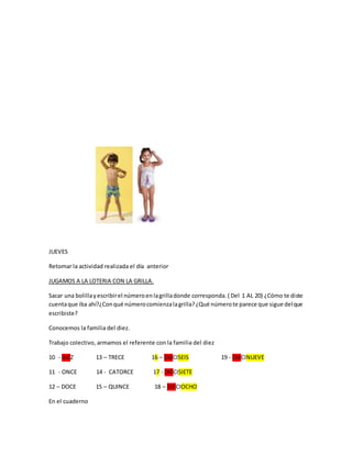 JUEVES
Retomar la actividad realizada el día anterior
JUGAMOS A LA LOTERIA CON LA GRILLA.
Sacar una bolillayescribirel númeroenlagrilladonde corresponda. ( Del 1 AL 20) ¿Cómo te diste
cuentaque iba ahí?¿Conqué númerocomienzalagrilla?¿Qué númerote parece que sigue delque
escribiste?
Conocemos la familia del diez.
Trabajo colectivo, armamos el referente con la familia del diez
10 - DIEZ 13 – TRECE 16 – DIECISEIS 19 - DIECINUEVE
11 - ONCE 14 - CATORCE 17 - DIECISIETE
12 – DOCE 15 – QUINCE 18 – DIECIOCHO
En el cuaderno
 