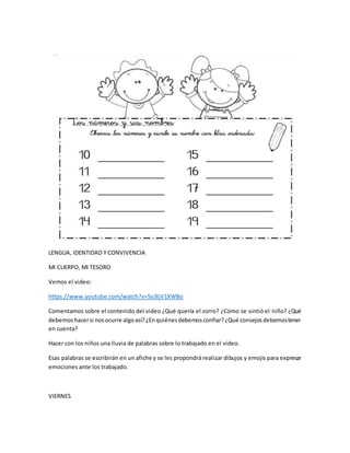 LENGUA, IDENTIDAD Y CONVIVENCIA
MI CUERPO, MI TESORO
Vemos el video:
https://www.youtube.com/watch?v=5o3IjV1XWBo
Comentamos sobre el contenido del video ¿Qué quería el zorro? ¿Cómo se sintió el niño? ¿Qué
debemoshacersi nosocurre algoasí?¿Enquiénesdebemosconfiar?¿Qué consejosdebemostener
en cuenta?
Hacer con los niños una lluvia de palabras sobre lo trabajado en el video.
Esas palabras se escribirán en un afiche y se les propondrá realizar dibujos y emojis para expresar
emociones ante los trabajado.
VIERNES
 