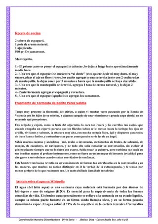 Coordinación Maestra Dinamizadora Divia Soria - Jéssica Díaz – Carlos Acuña 5to. año A y B
Receta de cocina
2 sobres de espagueti.
1 pote de crema natural.
1 ajo picado.
500 gr. De camarones.
Mantequilla.
1.- El primer paso es poner el espagueti a calentar, lo dejas a fuego lento aproximadamente
media hora.
2.- Una vez que el espagueti se encuentra “al dente” (esto quiere decir ni muy duro, ni muy
suave), picas el ajo en finos trozos, los cuales agregas a una cacerola junto con 2 cucharadas
de mantequilla, lo dejas coser por 5 minutos o hasta que la mantequilla se haya derretido.
3.- Una vez que la mantequilla se derritió, agregas 1 taza de crema natural, y lo dejas 2
minutos.
4.- Posteriormente agregas el espagueti y revuelves.
5.- Una vez que el espagueti queda listo agregas los camarones.
Fragmento de Tormento de Benito Pérez Galdós
Tengo muy presente la fisonomía del clérigo, a quien vi muchas veces paseando por la Ronda de
Valencia con los hijos de su sobrina, y algunas cargado de una voluminosa y pesada capa pluvial en no
recuerdo qué procesiones.
Era delgado y enjuto, como la fruta del algarrobo, la cara tan reseca y los carrillos tan vacíos, que
cuando chupaba un cigarro parecía que los flácidos labios se le metían hasta la laringe; los ojos de
ardilla, vivísimos y saltones, la estatura muy alta, con mucha energía física, ágil y dispuesto para todo;
de trato llano y festivo, y costumbres tan puras como pueden serlo las de un ángel.
Sabía muchos cuentos y anécdotas mil, reales o inventadas, dicharachos de frailes, de soldados, de
monjas, de cazadores, de navegantes, y de todo ello solía esmaltar su conversación, sin excluir el
género picante siempre que no lo fuera con exceso. Sabía tocar la guitarra, pero rarísima vez cogía en
sus benditas manos el profano instrumento, como no fuera en un arranque de inocente jovialidad para
dar gusto a sus sobrinas cuando tenían convidados de confianza.
Este hombre tan bueno revestía su ser comúnmente de formas tan estrafalarias en la conversación y en
las maneras, que muchos no sabían distinguir en él la verdad de la extravagancia, y le tenían por
menos perfecto de lo que realmente era. Un santo chiflado llamábale su sobrino
Artículo sobre el agua en Wikipedia
El agua (del latín aqua) es una sustancia cuya molécula está formada por dos átomos de
hidrógeno y uno de oxígeno (H2O). Es esencial para la supervivencia de todas las formas
conocidas de vida. El término agua generalmente se refiere a la sustancia en su estado líquido,
aunque la misma puede hallarse en su forma sólida llamada hielo, y en su forma gaseosa
denominada vapor. El agua cubre el 71% de la superficie de la corteza terrestre.2 Se localiza
 