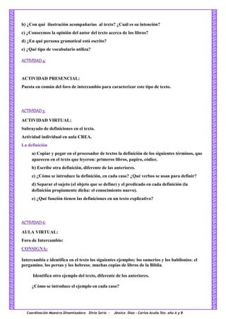 Coordinación Maestra Dinamizadora Divia Soria - Jéssica Díaz – Carlos Acuña 5to. año A y B
b) ¿Con qué ilustración acompañarías al texto? ¿Cuál es su intención?
c) ¿Conocemos la opinión del autor del texto acerca de los libros?
d) ¿En qué persona gramatical está escrito?
e) ¿Qué tipo de vocabulario utiliza?
ACTIVIDAD 4:
ACTIVIDAD PRESENCIAL:
Puesta en común del foro de intercambio para caracterizar este tipo de texto.
ACTIVIDAD 5:
ACTIVIDAD VIRTUAL:
Subrayado de definiciones en el texto.
Actividad individual en aula CREA.
La definición
a) Copiar y pegar en el procesador de textos la definición de los siguientes términos, que
aparecen en el texto que leyeron: primeros libros, papiro, códice.
b) Escribe otra definición, diferente de las anteriores.
c) ¿Cómo se introduce la definición, en cada caso? ¿Qué verbos se usan para definir?
d) Separar el sujeto (el objeto que se define) y el predicado en cada definición (la
definición propiamente dicha: el conocimiento nuevo).
e) ¿Qué función tienen las definiciones en un texto explicativo?
ACTIVIDAD 6:
AULA VIRTUAL:
Foro de Intercambio:
CONSIGNA:
Intercambia e identifica en el texto los siguientes ejemplos: los sumerios y los babilonios; el
pergamino, los persas y los hebreos; muchas copias de libros de la Biblia.
Identifica otro ejemplo del texto, diferente de los anteriores.
¿Cómo se introduce el ejemplo en cada caso?
 