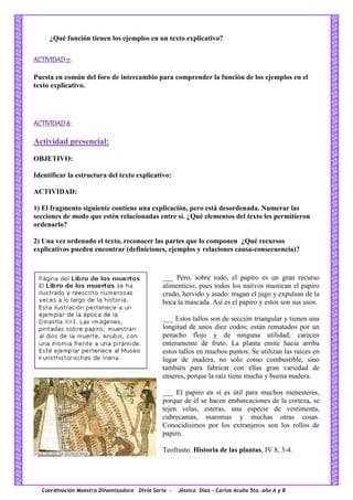 Coordinación Maestra Dinamizadora Divia Soria - Jéssica Díaz – Carlos Acuña 5to. año A y B
¿Qué función tienen los ejemplos en un texto explicativo?
ACTIVIDAD 7:
Puesta en común del foro de intercambio para comprender la función de los ejemplos en el
texto explicativo.
ACTIVIDAD 8:
Actividad presencial:
OBJETIVO:
Identificar la estructura del texto explicativo:
ACTIVIDAD:
1) El fragmento siguiente contiene una explicación, pero está desordenada. Numerar las
secciones de modo que estén relacionadas entre sí. ¿Qué elementos del texto les permitieron
ordenarlo?
2) Una vez ordenado el texto, reconocer las partes que lo componen ¿Qué recursos
explicativos pueden encontrar (definiciones, ejemplos y relaciones causa-consecuencia)?
___ Pero, sobre todo, el papiro es un gran recurso
alimenticio; pues todos los nativos mastican el papiro
crudo, hervido y asado: tragan el jugo y expulsan de la
boca la mascada. Así es el papiro y estos son sus usos.
___ Estos tallos son de sección triangular y tienen una
longitud de unos diez codos; están rematados por un
penacho flojo y de ninguna utilidad; carecen
enteramente de fruto. La planta emite hacia arriba
estos tallos en muchos puntos. Se utilizan las raíces en
lugar de madera, no solo como combustible, sino
también para fabricar con ellas gran variedad de
enseres, porque la raíz tiene mucha y buena madera.
___ El papiro en sí es útil para muchos menesteres,
porque de él se hacen embarcaciones de la corteza, se
tejen velas, esteras, una especie de vestimenta,
cubrecamas, maromas y muchas otras cosas.
Conocidísimos por los extranjeros son los rollos de
papiro.
Teofrasto. Historia de las plantas, IV 8, 3-4.
 