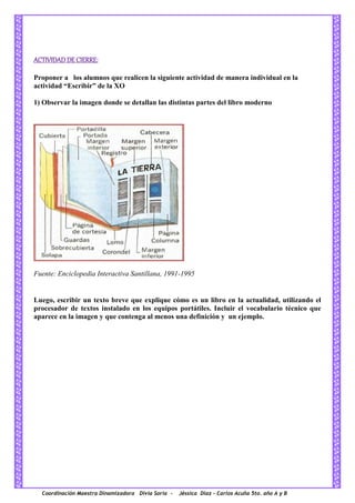 Coordinación Maestra Dinamizadora Divia Soria - Jéssica Díaz – Carlos Acuña 5to. año A y B
ACTIVIDAD DE CIERRE:
Proponer a los alumnos que realicen la siguiente actividad de manera individual en la
actividad “Escribir” de la XO
1) Observar la imagen donde se detallan las distintas partes del libro moderno
Fuente: Enciclopedia Interactiva Santillana, 1991-1995
Luego, escribir un texto breve que explique cómo es un libro en la actualidad, utilizando el
procesador de textos instalado en los equipos portátiles. Incluir el vocabulario técnico que
aparece en la imagen y que contenga al menos una definición y un ejemplo.
 