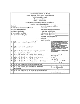 Universidad Autónoma de México
Escuela Nacional Preparatoria Gabino Barreda
Ciclo Escolar 2013-2014.
Secuencia didáctica
Unidad I. Progresiones.
T03: Progresión geométrica. Medias geométricas.
Práctica 1:Actividad de apertura
Equipo 6
1- calderón bautista Eduardo Manuel
7- Garcia Chavira Paulina
13-Kraules Aedo Diana
17 Miranda Carreon Edgar
18-Montero Flores Froylán
Lunes, 19 de agosto de 2013.
Evaluación:
Realización de las actividades de
I. Apertura: Cuestionario_________________
II. Desarrollo: Ejemplos____________________
III. Desarrollo: Ejercicios ___________________
IV. Cierre: Mapa conceptual________________
Promedio_______________________________
I. CUESTIONARIO
1. ¿Qué es una progresión geométrica? Una progresión geométrica está constituida
por una secuencia de elementos en la que
cada uno de ellos se obtiene multiplicando el
anterior por una constante
denominada razón o factor de la progresión.
2. ¿Qué es una media geométrica? la media geométrica de una cantidad
arbitraria de números (por decirn números) es
la raíz n-ésima del producto de todos los
Innúmeros
3. ¿Cuál es la diferencia entre una progresión geométrica a
una progresión aritmética?
En la aritmética necesitas la diferencia y en la
geométrica la razón.
4. ¿Cuál es la fórmula para hallar el último término?
5. ¿Cuál es la fórmula para hallar el primer término? A1=an/rn-1
6. ¿Cuál es la fórmula para hallar la razón? R=n-1 (an/a1)
7. ¿Cuál es la fórmula para hallar el número de términos?
8. ¿Qué es la suma de una progresión geométrica? Se denomina como Sn a la suma de n términos
consecutivos de una progresión geométrica:
9. ¿Cuál es la fórmula de la suma en una progresión
geométrica?
10. ¿Qué es la interpolación en una progresión geométrica? Interpolar n medios geométricos entre otros dos
conocidos a y b, consiste en construir una
progresión geométrica a, a1, a2, ...,an, b.
 