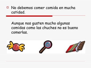 No debemos comer comida en mucha catidad. Aunque nos gusten mucho algunas comidas como las chuches no es bueno comerlas. 