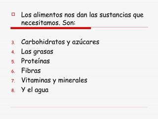 Los alimentos nos dan las sustancias que necesitamos. Son: Carbohidratos y azúcares  Las grasas Proteínas Fibras Vitaminas y minerales Y el agua 