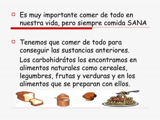 Es muy importante comer de todo en nuestra vida, pero siempre comida SANA Tenemos que comer de todo para conseguir las sustancias anteriores. Los carbohidrátos los encontramos en alimentos naturales como cereales, legumbres, frutas y verduras y en los alimentos que se preparan con ellos. 