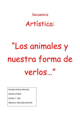 Secuencia

                  Artística:


   “Los animales y
nuestra forma de
                  verlos…”
Claudia Andrea Ramírez

Natalia O´Neill

Grado 2 ° año

Maestra: Mercedes Borrelli
 