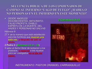 SECUENCIA BIBLICA DE LOS CONDENADOS DE
    CAMINO AL INFIERNO “LAGO DE FUEGO” ¿HABRA O
    NO PERSONAS EN EL INFIERNO EN ESTE MOMENTO?
  DESDE ANGELES
   DESOBEDIENTES, ANTICRISTO,
                                            2 Corintios 5:9-10
   FALSO PROFETA, DIABLO,
   ESPIRITU DE LA MUERTE, DEL
   HADES Y PERSONAS NO SALVAS
Hebreos 9:
27 Y de la manera que está establecido
   para los hombres que mueran una
   sola vez, y después de esto el
   juicio,
2 Pedro 2: (Romanos 14: 9 – 10)
9 sabe el Señor librar de tentación a los
   piadosos, y reservar a los injustos
   para ser castigados en el día del
   juicio;



          INSTRUMENTO: PASTOR ORANGEL CARRASQUILLO
 