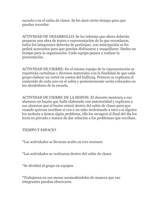 escuela o en el salón de clases. Se les dará cierto tiempo para que
puedan recordar.


ACTIVIDAD DE DESARROLLO: Se les informa que ahora deberán
preparar una obra de teatro o representación de lo que recordaron,
todos los integrantes deberán de participar, con anticipación se les
pedirá accesorios para que puedan disfrazarse y maquillarse. Darles un
tiempo para la organización. Cada equipo pasara a realizar la
presentación.


ACTIVIDAD DE CIERRE: En el mismo equipo de la representación se
repartirán cartulinas y diversos materiales con la finalidad de que cada
grupo elabore un cartel en contra del bulliyng. Primero se explicara el
contenido de cada uno en el salón y posteriormente serán colocados en
los alrededores de la escuela.


ACTIVIDAD DE CIERRE DE LA SESION: El docente mostrara a sus
alumnos un buzón que halla elaborado con anterioridad y explicara a
sus alumnos que el buzón estará dentro del salón de clases para que
cuando quieran escriban si ven a un niño molestando a otro o si alguien
los molesta o tienen algún problema, ella los recogerá al final del día los
leerá en privado y tratara de dar solución a los problemas que escriban.


TIEMPO Y ESPACIO


*Las actividades se llevaran acabo en tres sesiones


*Las actividades se realizaran dentro del salón de clases


*Se dividirá al grupo en equipos


*Trabajaran en sus mesas acomodándolas de manera que sus
integrantes puedan observarse.
 