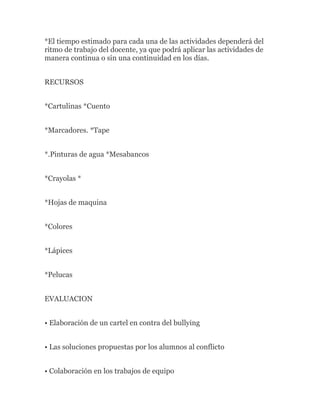 *El tiempo estimado para cada una de las actividades dependerá del
ritmo de trabajo del docente, ya que podrá aplicar las actividades de
manera continua o sin una continuidad en los días.


RECURSOS


*Cartulinas *Cuento


*Marcadores. *Tape


*.Pinturas de agua *Mesabancos


*Crayolas *


*Hojas de maquina


*Colores


*Lápices


*Pelucas


EVALUACION


• Elaboración de un cartel en contra del bullying


• Las soluciones propuestas por los alumnos al conflicto


• Colaboración en los trabajos de equipo
 