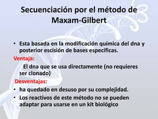 Secuenciación por el método de
         Maxam-Gilbert

• Esta basada en la modificación química del dna y
  posterior escisión de bases específicas.
Ventaja:
    El dna que se usa directamente (no requieres
  ser clonado)
 Desventajas:
• ha quedado en desuso por su complejidad.
• Los reactivos de este método no se pueden
  adaptar para usarse en un kit biológico
 