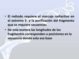 • El método requiere el marcaje radiactivo en
  el extremo 5 y la purificación del fragmento
  que se requiere secuenciar.
• De esta manera las longitudes de los
  fragmentos corresponden a posiciones en la
  secuencia donde esta esa base
 