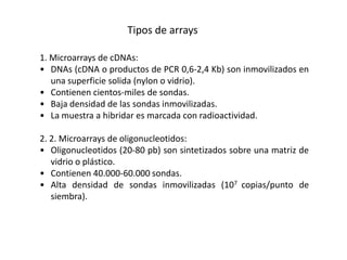 Tipos de arrays

1. Microarrays de cDNAs:
• DNAs (cDNA o productos de PCR 0,6-2,4 Kb) son inmovilizados en
   una superficie solida (nylon o vidrio).
• Contienen cientos-miles de sondas.
• Baja densidad de las sondas inmovilizadas.
• La muestra a hibridar es marcada con radioactividad.

2. 2. Microarrays de oligonucleotidos:
• Oligonucleotidos (20-80 pb) son sintetizados sobre una matriz de
   vidrio o plástico.
• Contienen 40.000-60.000 sondas.
• Alta densidad de sondas inmovilizadas (107 copias/punto de
   siembra).
 