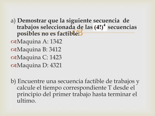 a) Demostrar que la siguiente secuencia de
   trabajos seleccionada de las    secuencias
                       
   posibles no es factible:
Maquina A: 1342
Maquina B: 3412
Maquina C: 1423
Maquina D: 4321

b) Encuentre una secuencia factible de trabajos y
   calcule el tiempo correspondiente T desde el
   principio del primer trabajo hasta terminar el
   ultimo.
 