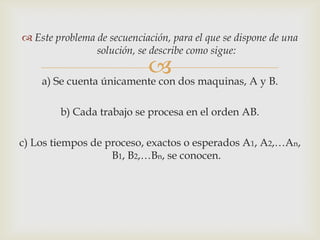  Este problema de secuenciación, para el que se dispone de una
                solución, se describe como sigue:
                          dos maquinas, A y B.
    a) Se cuenta únicamente con

        b) Cada trabajo se procesa en el orden AB.

c) Los tiempos de proceso, exactos o esperados A1, A2,…An,
                   B1, B2,…Bn, se conocen.
 