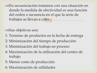 En secuenciación tratamos con una situación en
 donde la medida de efectividad es una función
 del orden o secuencia en el que la serie de
                       
 trabajos se llevan a cabo.

Sus objetivos son:
1: Termino de productos en la fecha de entrega
2: Minimización del tiempo de producción
3: Minimización del trabajo en proceso
4: Maximización de la utilización del centro de
   trabajo
5: Menor costo de producción
6: Maximización de utilidades
 
