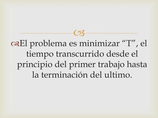 
El problema es minimizar “T”, el
   tiempo transcurrido desde el
 principio del primer trabajo hasta
     la terminación del ultimo.
 