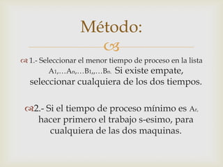 Método:
                    
 1.- Seleccionar el menor tiempo de proceso en la lista
         A1,…An,…B1,,…Bn. Si existe empate,
  seleccionar cualquiera de los dos tiempos.

 2.- Si el tiempo de proceso mínimo es Ar,
   hacer primero el trabajo s-esimo, para
       cualquiera de las dos maquinas.
 