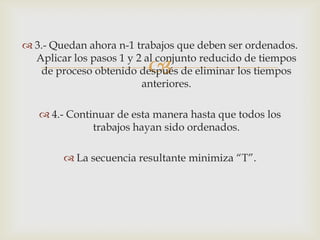  3.- Quedan ahora n-1 trabajos que deben ser ordenados.
  Aplicar los pasos 1 y 2 al conjunto reducido de tiempos
                          
   de proceso obtenido después de eliminar los tiempos
                         anteriores.

    4.- Continuar de esta manera hasta que todos los
              trabajos hayan sido ordenados.

         La secuencia resultante minimiza “T”.
 