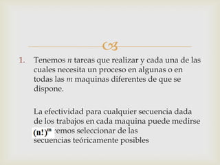 
1.   Tenemos n tareas que realizar y cada una de las
     cuales necesita un proceso en algunas o en
     todas las m maquinas diferentes de que se
     dispone.

     La efectividad para cualquier secuencia dada
     de los trabajos en cada maquina puede medirse
     y queremos seleccionar de las
     secuencias teóricamente posibles
 