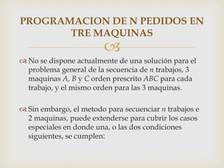 PROGRAMACION DE N PEDIDOS EN
       TRE MAQUINAS
                        
 No se dispone actualmente de una solución para el
  problema general de la secuencia de n trabajos, 3
  maquinas A, B y C orden prescrito ABC para cada
  trabajo, y el mismo orden para las 3 maquinas.

 Sin embargo, el metodo para secuenciar n trabajos e
  2 maquinas, puede extenderse para cubrir los casos
  especiales en donde una, o las dos condiciones
  siguientes, se cumplen:
 