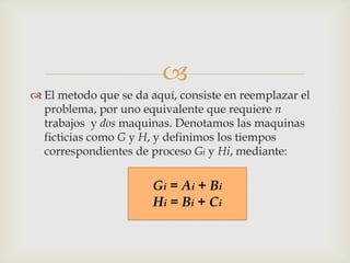 
 El metodo que se da aquí, consiste en reemplazar el
  problema, por uno equivalente que requiere n
  trabajos y dos maquinas. Denotamos las maquinas
  ficticias como G y H, y definimos los tiempos
  correspondientes de proceso Gi y Hi, mediante:

                       Gi = Ai + Bi
                       Hi = Bi + Ci
 