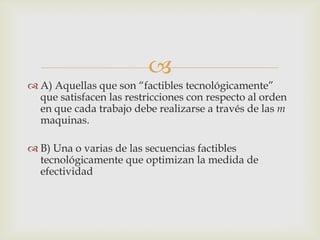 
 A) Aquellas que son “factibles tecnológicamente”
  que satisfacen las restricciones con respecto al orden
  en que cada trabajo debe realizarse a través de las m
  maquinas.

 B) Una o varias de las secuencias factibles
  tecnológicamente que optimizan la medida de
  efectividad
 