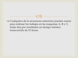 
 Cualquiera de la secuencias anteriores pueden usarse
  para ordenar los trabajos en las maquinas A, B y C;
  todas dan por resultados un tiempo minimo
  transcurrido de 51 horas.
 