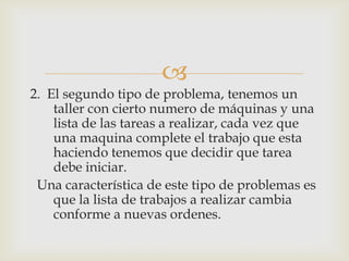 
2. El segundo tipo de problema, tenemos un
    taller con cierto numero de máquinas y una
    lista de las tareas a realizar, cada vez que
    una maquina complete el trabajo que esta
    haciendo tenemos que decidir que tarea
    debe iniciar.
 Una característica de este tipo de problemas es
    que la lista de trabajos a realizar cambia
    conforme a nuevas ordenes.
 
