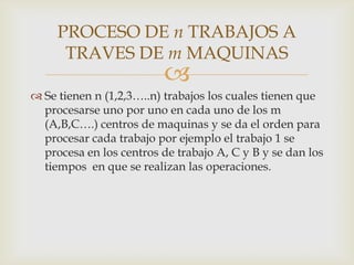 PROCESO DE n TRABAJOS A
      TRAVES DE m MAQUINAS
                          
 Se tienen n (1,2,3…..n) trabajos los cuales tienen que
  procesarse uno por uno en cada uno de los m
  (A,B,C….) centros de maquinas y se da el orden para
  procesar cada trabajo por ejemplo el trabajo 1 se
  procesa en los centros de trabajo A, C y B y se dan los
  tiempos en que se realizan las operaciones.
 