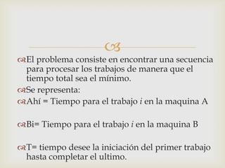 
El problema consiste en encontrar una secuencia
 para procesar los trabajos de manera que el
 tiempo total sea el mínimo.
Se representa:
Ahí = Tiempo para el trabajo i en la maquina A

Bi= Tiempo para el trabajo i en la maquina B

T= tiempo desee la iniciación del primer trabajo
 hasta completar el ultimo.
 